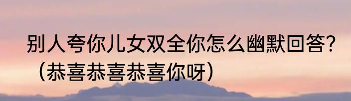 别人夸你儿女双全你怎么幽默回答？（恭喜恭喜恭喜你呀）