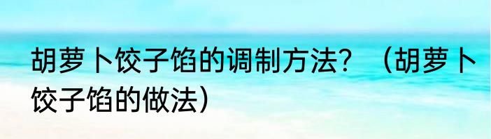 胡萝卜饺子馅的调制方法？（胡萝卜饺子馅的做法）