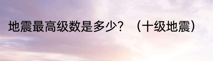 地震最高级数是多少？（十级地震）