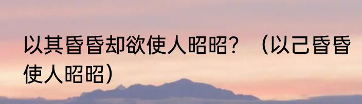 以其昏昏却欲使人昭昭？（以己昏昏使人昭昭）