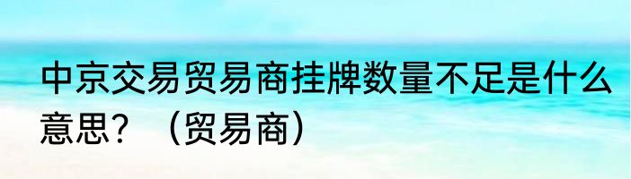 中京交易贸易商挂牌数量不足是什么意思？（贸易商）