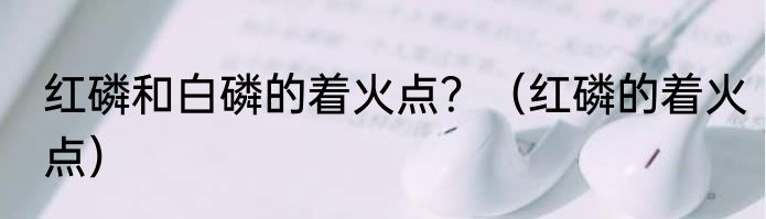 红磷和白磷的着火点？（红磷的着火点）