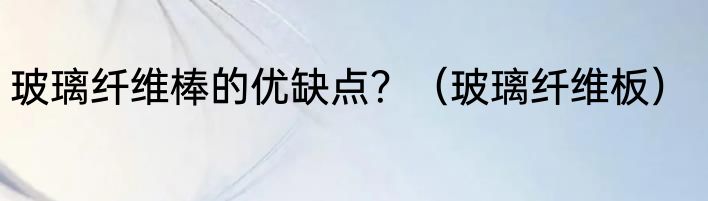 玻璃纤维棒的优缺点？（玻璃纤维板）