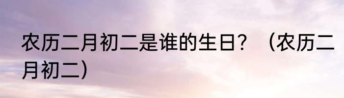 农历二月初二是谁的生日？（农历二月初二）