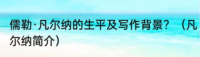 儒勒·凡尔纳的生平及写作背景？（凡尔纳简介）