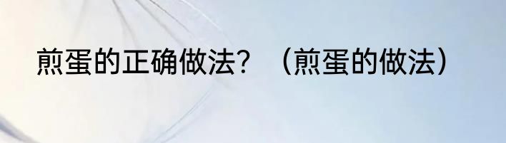 煎蛋的正确做法？（煎蛋的做法）