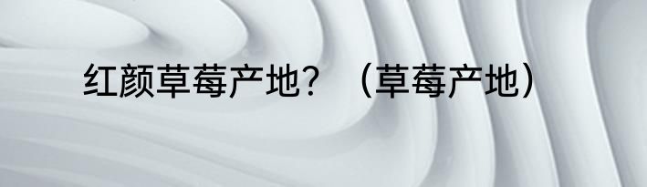 红颜草莓产地？（草莓产地）