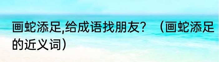 画蛇添足,给成语找朋友？（画蛇添足的近义词）