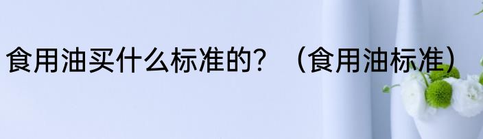 食用油买什么标准的？（食用油标准）