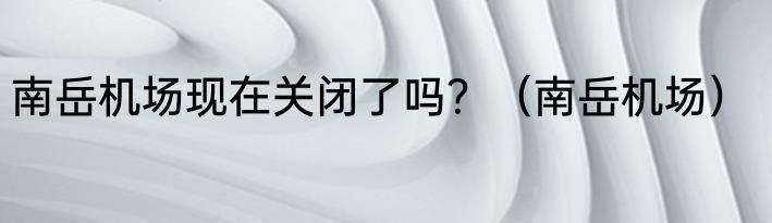 南岳机场现在关闭了吗？（南岳机场）