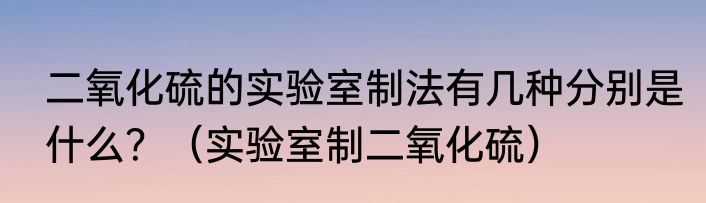 二氧化硫的实验室制法有几种分别是什么？（实验室制二氧化硫）