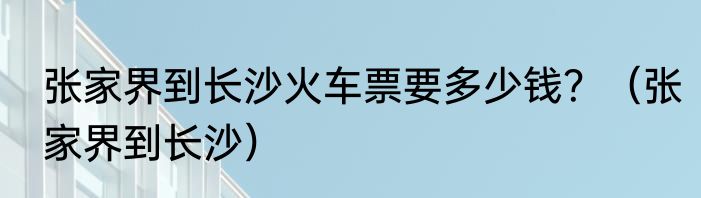 张家界到长沙火车票要多少钱？（张家界到长沙）