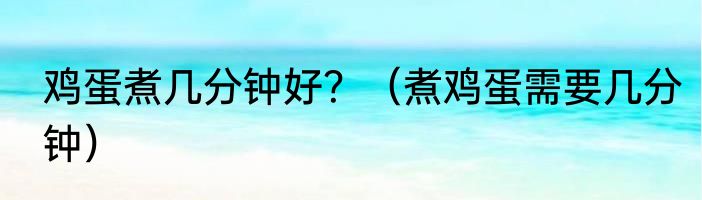 鸡蛋煮几分钟好？（煮鸡蛋需要几分钟）