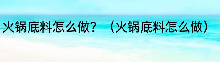 火锅底料怎么做？（火锅底料怎么做）