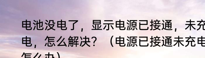 电池没电了，显示电源已接通，未充电，怎么解决？（电源已接通未充电怎么办）