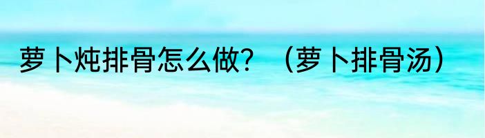 萝卜炖排骨怎么做？（萝卜排骨汤）