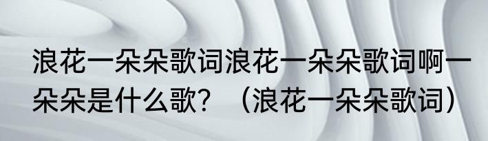 浪花一朵朵歌词浪花一朵朵歌词啊一朵朵是什么歌？（浪花一朵朵歌词）