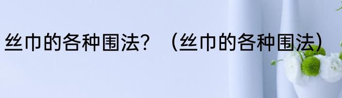 丝巾的各种围法？（丝巾的各种围法）