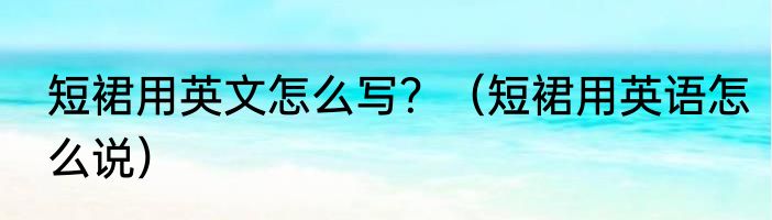 短裙用英文怎么写？（短裙用英语怎么说）