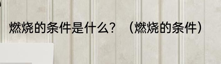 燃烧的条件是什么？（燃烧的条件）