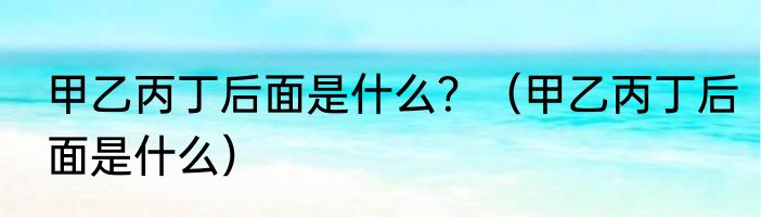 甲乙丙丁后面是什么？（甲乙丙丁后面是什么）