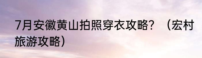 7月安徽黄山拍照穿衣攻略？（宏村旅游攻略）