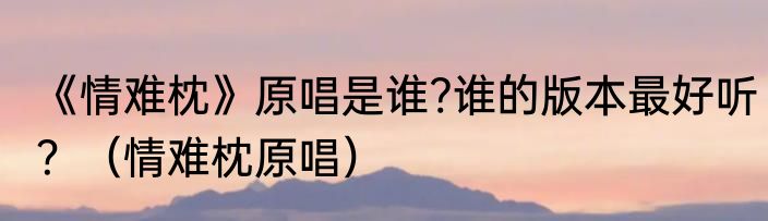 《情难枕》原唱是谁?谁的版本最好听？（情难枕原唱）