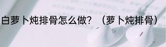 白萝卜炖排骨怎么做？（萝卜炖排骨）