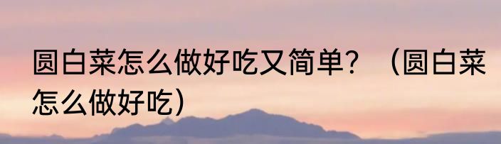 圆白菜怎么做好吃又简单？（圆白菜怎么做好吃）