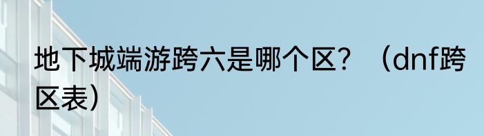 地下城端游跨六是哪个区？（dnf跨区表）