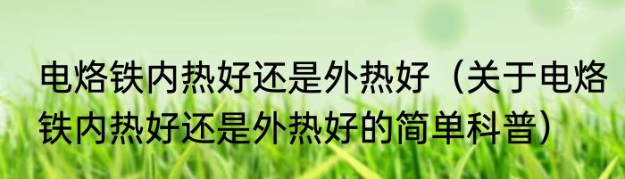 电烙铁内热好还是外热好（关于电烙铁内热好还是外热好的简单科普）