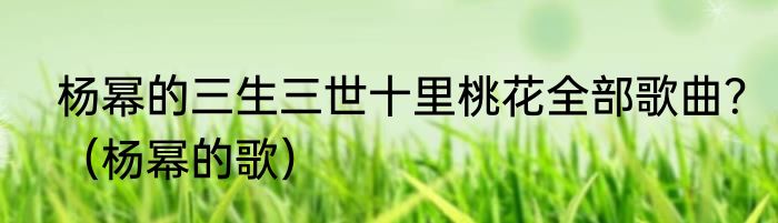 杨幂的三生三世十里桃花全部歌曲？（杨幂的歌）