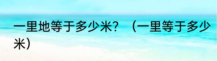 一里地等于多少米？（一里等于多少米）