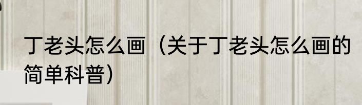 丁老头怎么画（关于丁老头怎么画的简单科普）