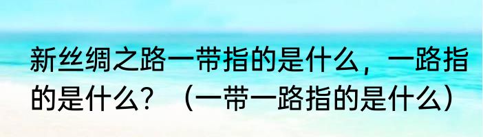 新丝绸之路一带指的是什么，一路指的是什么？（一带一路指的是什么）