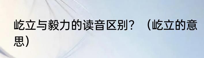 屹立与毅力的读音区别？（屹立的意思）