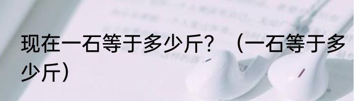 现在一石等于多少斤？（一石等于多少斤）