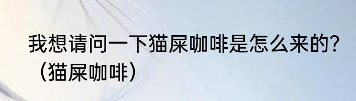 我想请问一下猫屎咖啡是怎么来的？（猫屎咖啡）