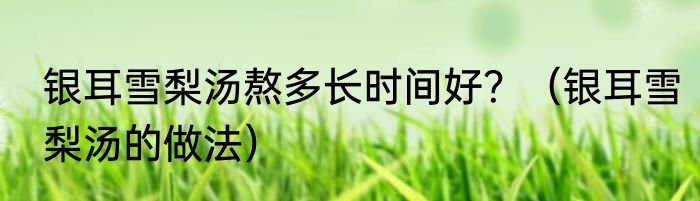 银耳雪梨汤熬多长时间好？（银耳雪梨汤的做法）