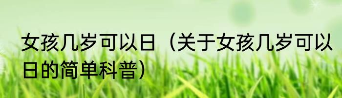 女孩几岁可以日（关于女孩几岁可以日的简单科普）
