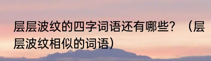 层层波纹的四字词语还有哪些？（层层波纹相似的词语）