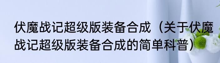 伏魔战记超级版装备合成（关于伏魔战记超级版装备合成的简单科普）
