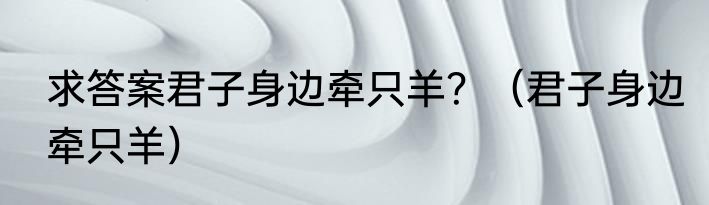 求答案君子身边牵只羊？（君子身边牵只羊）