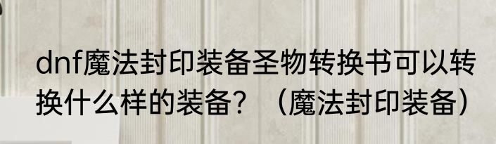 dnf魔法封印装备圣物转换书可以转换什么样的装备？（魔法封印装备）