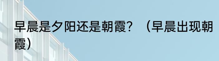 早晨是夕阳还是朝霞？（早晨出现朝霞）
