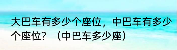 大巴车有多少个座位，中巴车有多少个座位？（中巴车多少座）