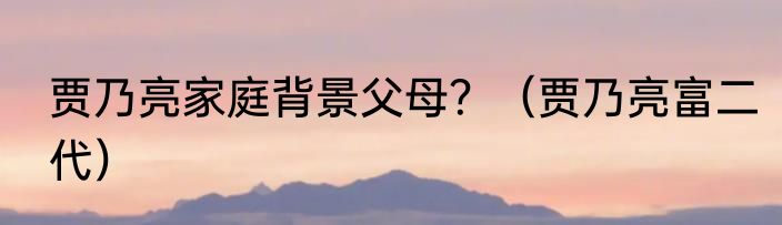 贾乃亮家庭背景父母？（贾乃亮富二代）