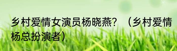 乡村爱情女演员杨晓燕？（乡村爱情杨总扮演者）