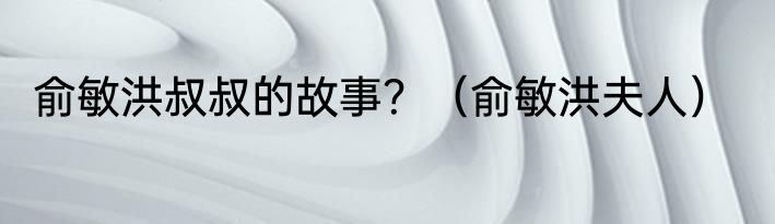 俞敏洪叔叔的故事？（俞敏洪夫人）