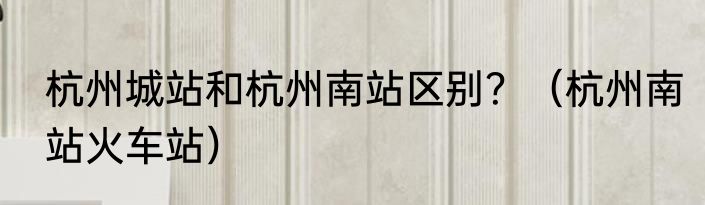 杭州城站和杭州南站区别？（杭州南站火车站）